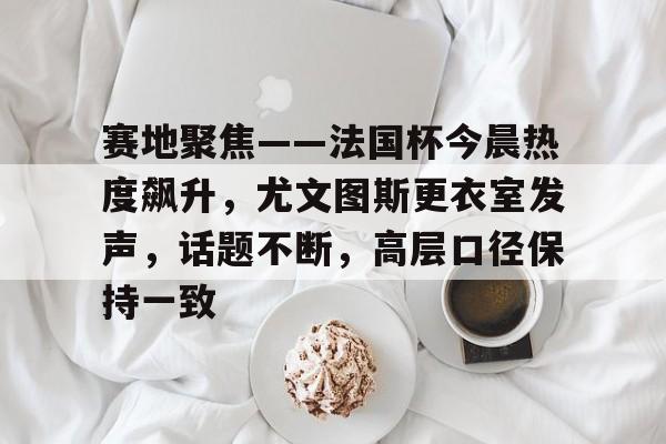 star sports-赛地聚焦——法国杯今晨热度飙升，尤文图斯更衣室发声，话题不断，高层口径保持一致的简单介绍-star sports